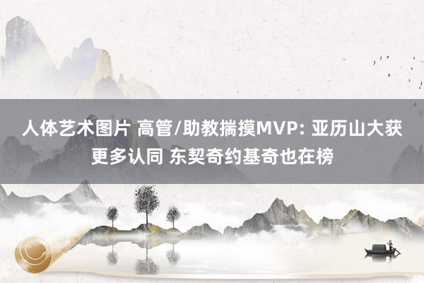 人体艺术图片 高管/助教揣摸MVP: 亚历山大获更多认同 东契奇约基奇也在榜