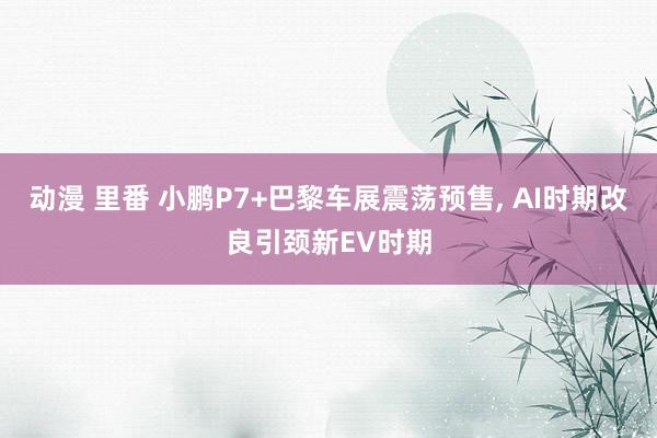 动漫 里番 小鹏P7+巴黎车展震荡预售， AI时期改良引颈新EV时期