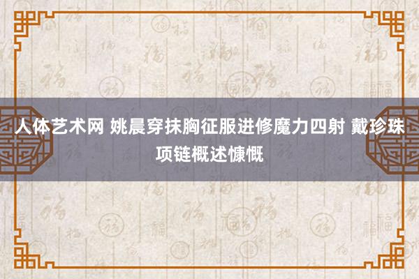 人体艺术网 姚晨穿抹胸征服进修魔力四射 戴珍珠项链概述慷慨