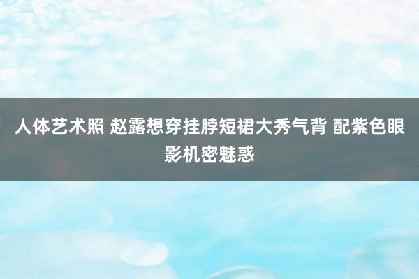 人体艺术照 赵露想穿挂脖短裙大秀气背 配紫色眼影机密魅惑