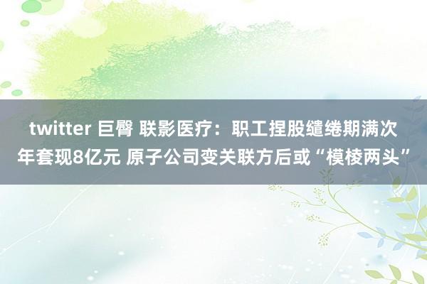 twitter 巨臀 联影医疗：职工捏股缱绻期满次年套现8亿元 原子公司变关联方后或“模棱两头”