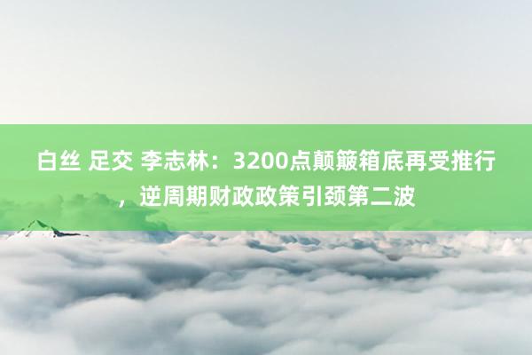 白丝 足交 李志林：3200点颠簸箱底再受推行，逆周期财政政策引颈第二波