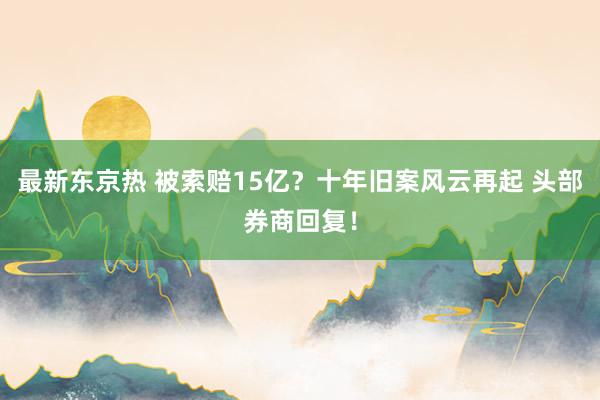 最新东京热 被索赔15亿？十年旧案风云再起 头部券商回复！