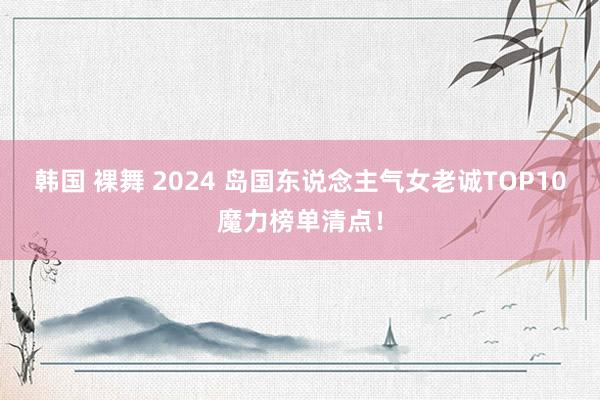 韩国 裸舞 2024 岛国东说念主气女老诚TOP10魔力榜单清点！