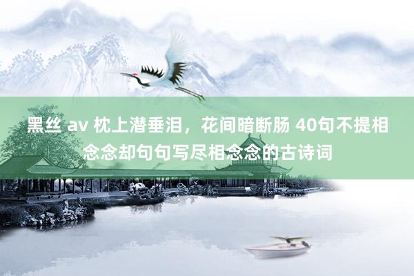 黑丝 av 枕上潜垂泪，花间暗断肠 40句不提相念念却句句写尽相念念的古诗词