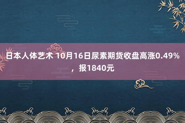 日本人体艺术 10月16日尿素期货收盘高涨0.49%，报1840元