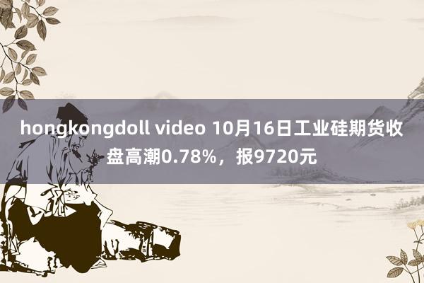 hongkongdoll video 10月16日工业硅期货收盘高潮0.78%，报9720元