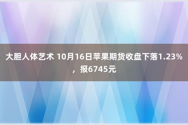 大胆人体艺术 10月16日苹果期货收盘下落1.23%，报6745元