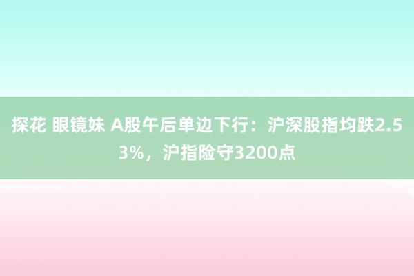 探花 眼镜妹 A股午后单边下行：沪深股指均跌2.53%，沪指险守3200点