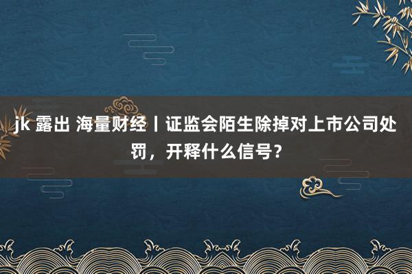 jk 露出 海量财经丨证监会陌生除掉对上市公司处罚，开释什么信号？