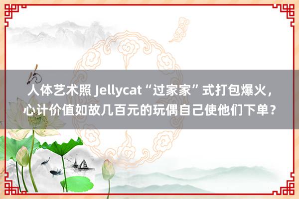 人体艺术照 Jellycat“过家家”式打包爆火，心计价值如故几百元的玩偶自己使他们下单？