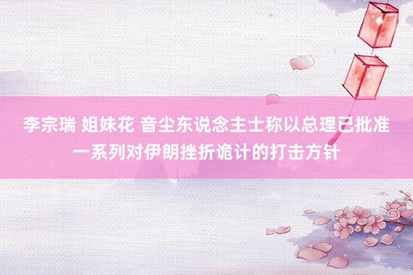 李宗瑞 姐妹花 音尘东说念主士称以总理已批准一系列对伊朗挫折诡计的打击方针