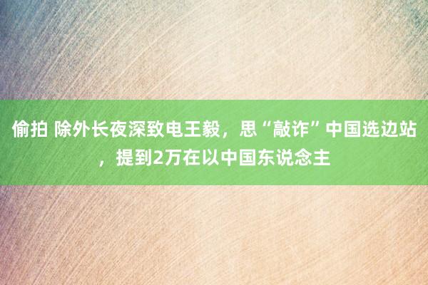 偷拍 除外长夜深致电王毅，思“敲诈”中国选边站，提到2万在以中国东说念主