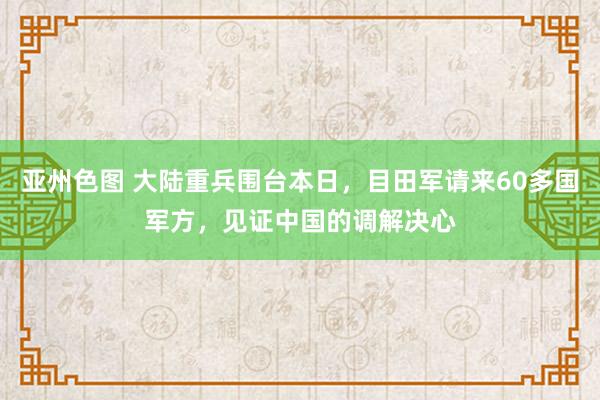 亚州色图 大陆重兵围台本日，目田军请来60多国军方，见证中国的调解决心