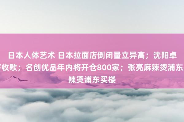 日本人体艺术 日本拉面店倒闭量立异高；沈阳卓展将收歇；名创优品年内将开仓800家；张亮麻辣烫浦东买楼