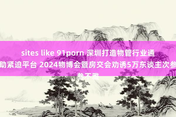 sites like 91porn 深圳打造物管行业通常相助紧迫平台 2024物博会暨房交会劝诱5万东谈主次参不雅