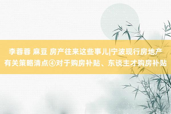 李蓉蓉 麻豆 房产往来这些事儿|宁波现行房地产有关策略清点④对于购房补贴、东谈主才购房补贴