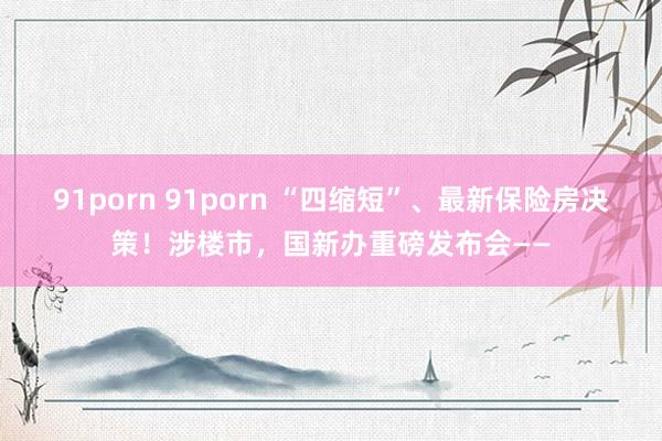 91porn 91porn “四缩短”、最新保险房决策！涉楼市，国新办重磅发布会——