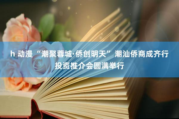 h 动漫 “潮聚蓉城·侨创明天” 潮汕侨商成齐行投资推介会圆满举行