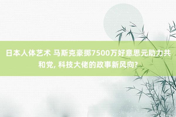 日本人体艺术 马斯克豪掷7500万好意思元助力共和党， 科技大佬的政事新风向?