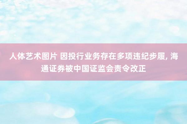 人体艺术图片 因投行业务存在多项违纪步履， 海通证券被中国证监会责令改正