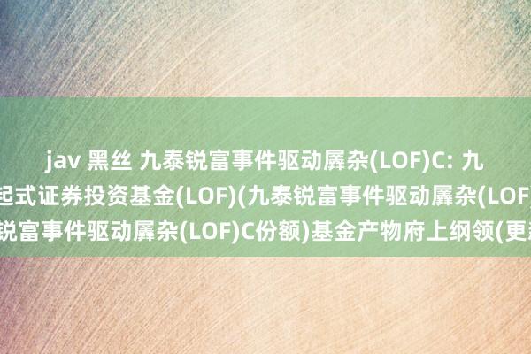 jav 黑丝 九泰锐富事件驱动羼杂(LOF)C: 九泰锐富事件驱动羼杂型发起式证券投资基金(LOF)(九泰锐富事件驱动羼杂(LOF)C份额)基金产物府上纲领(更新)