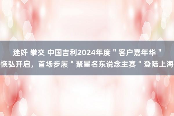 迷奸 拳交 中国吉利2024年度＂客户嘉年华＂恢弘开启，首场步履＂聚星名东说念主赛＂登陆上海