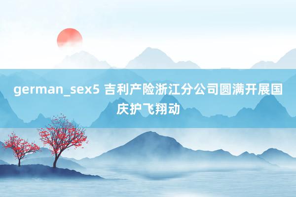 german_sex5 吉利产险浙江分公司圆满开展国庆护飞翔动