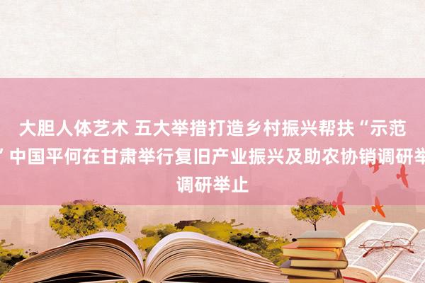 大胆人体艺术 五大举措打造乡村振兴帮扶“示范田”中国平何在甘肃举行复旧产业振兴及助农协销调研举止