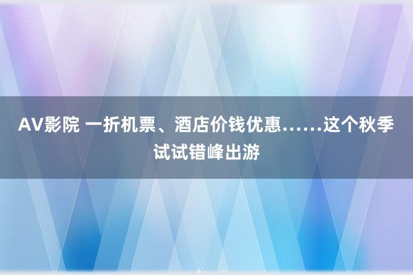 AV影院 一折机票、酒店价钱优惠……这个秋季试试错峰出游