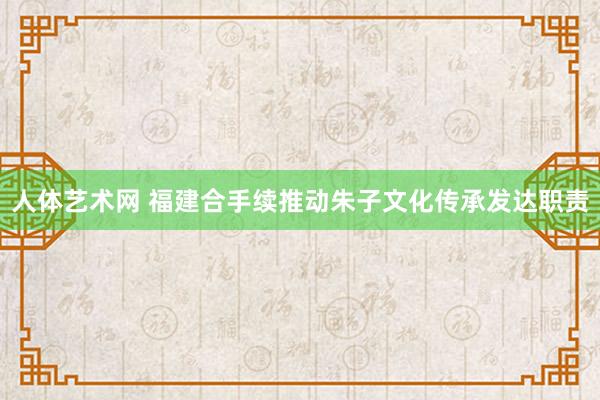 人体艺术网 福建合手续推动朱子文化传承发达职责