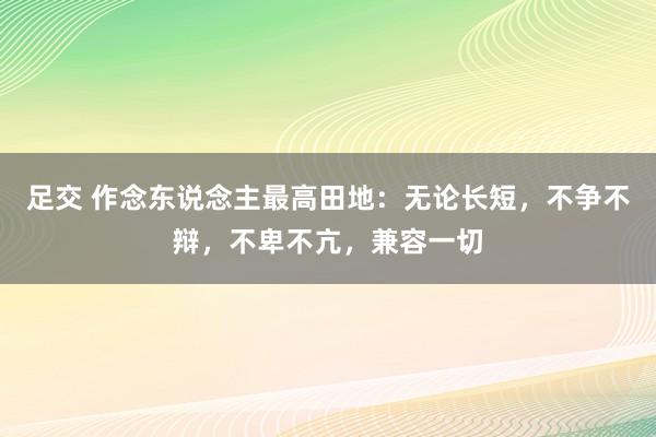 足交 作念东说念主最高田地：无论长短，不争不辩，不卑不亢，兼容一切