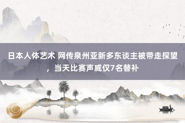 日本人体艺术 网传泉州亚新多东谈主被带走探望，当天比赛声威仅7名替补