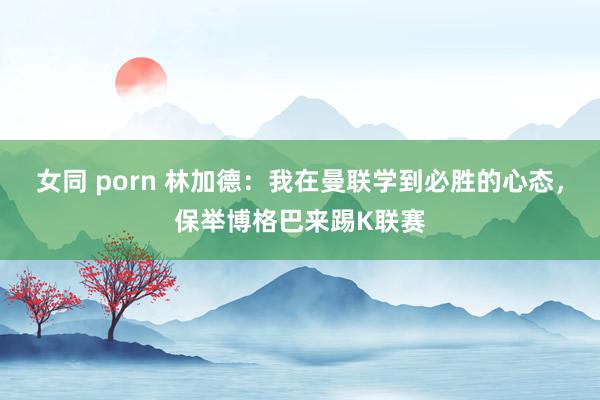 女同 porn 林加德：我在曼联学到必胜的心态，保举博格巴来踢K联赛