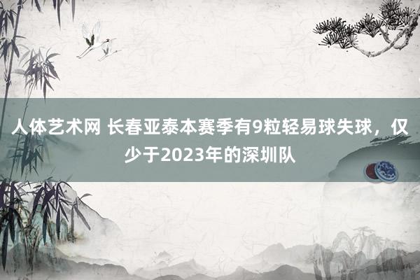 人体艺术网 长春亚泰本赛季有9粒轻易球失球，仅少于2023年的深圳队