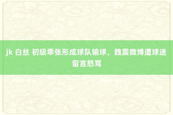 jk 白丝 初级乖张形成球队输球，魏震微博遭球迷留言怒骂