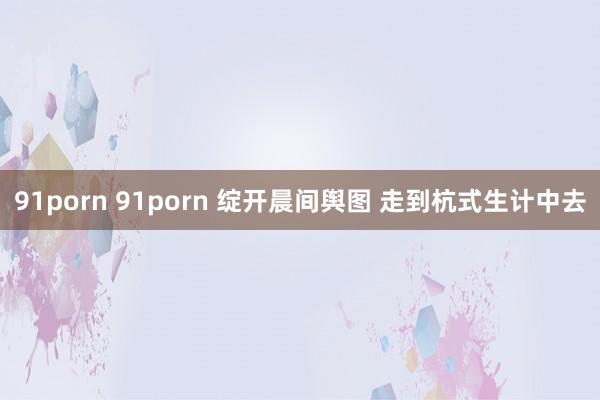 91porn 91porn 绽开晨间舆图 走到杭式生计中去