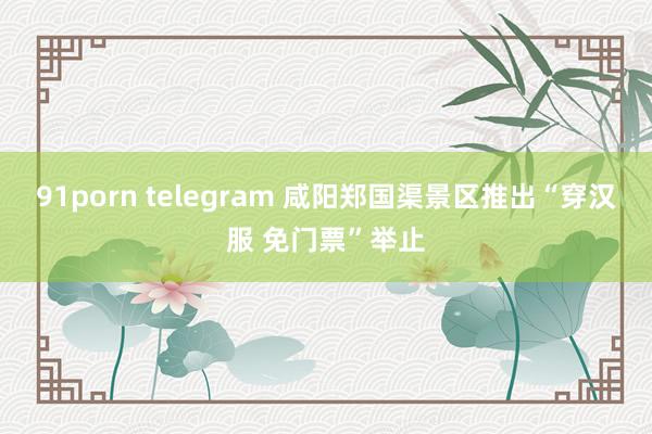 91porn telegram 咸阳郑国渠景区推出“穿汉服 免门票”举止