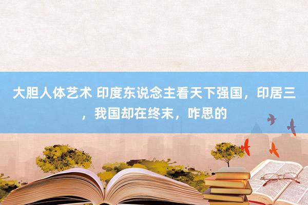 大胆人体艺术 印度东说念主看天下强国，印居三，我国却在终末，咋思的