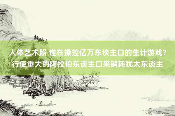 人体艺术照 谁在操控亿万东谈主口的生计游戏？行使重大的阿拉伯东谈主口来销耗犹太东谈主