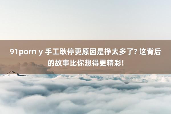 91porn y 手工耿停更原因是挣太多了? 这背后的故事比你想得更精彩!