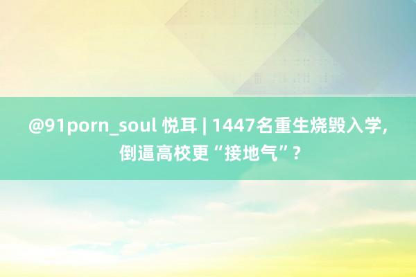 @91porn_soul 悦耳 | 1447名重生烧毁入学， 倒逼高校更“接地气”?