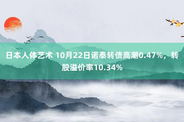 日本人体艺术 10月22日诺泰转债高潮0.47%，转股溢价率10.34%