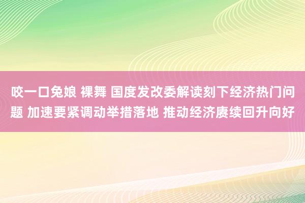 咬一口兔娘 裸舞 国度发改委解读刻下经济热门问题 加速要紧调动举措落地 推动经济赓续回升向好