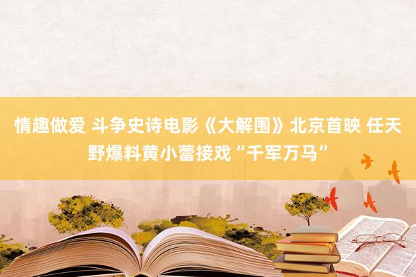 情趣做爱 斗争史诗电影《大解围》北京首映 任天野爆料黄小蕾接戏“千军万马”