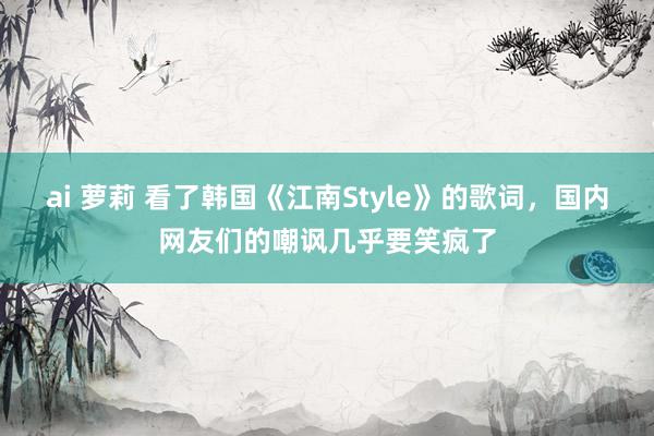 ai 萝莉 看了韩国《江南Style》的歌词，国内网友们的嘲讽几乎要笑疯了