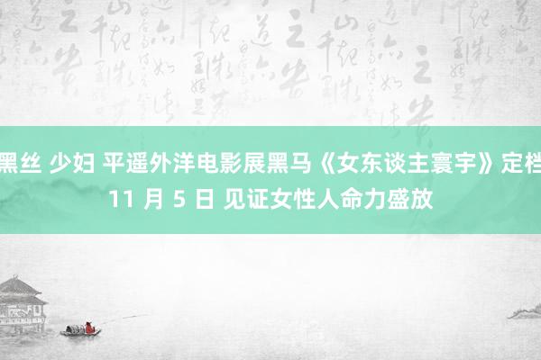 黑丝 少妇 平遥外洋电影展黑马《女东谈主寰宇》定档11 月 5 日 见证女性人命力盛放