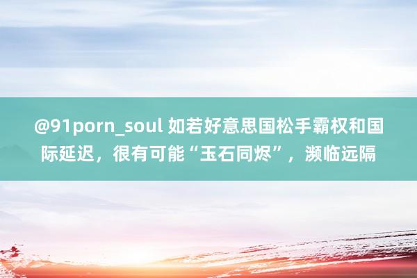 @91porn_soul 如若好意思国松手霸权和国际延迟，很有可能“玉石同烬”，濒临远隔