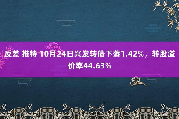 反差 推特 10月24日兴发转债下落1.42%，转股溢价率44.63%