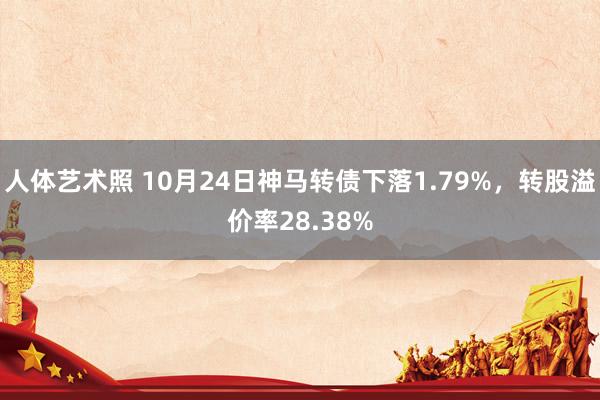 人体艺术照 10月24日神马转债下落1.79%，转股溢价率28.38%